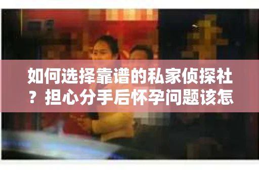 如何选择靠谱的私家侦探社？担心分手后怀孕问题该怎么办？