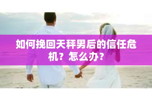 如何挽回天秤男后的信任危机?怎么办? 如何挽回天秤男后的信任危机?怎么办?