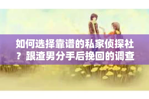 如何选择靠谱的私家侦探社？跟渣男分手后挽回的调查服务怎么办？