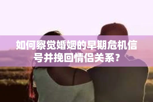 如何察觉婚姻的早期危机信号并挽回情侣关系？
