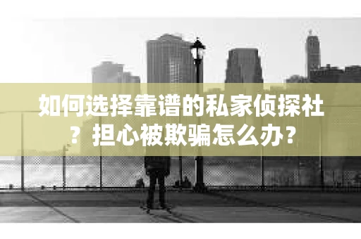 如何选择靠谱的私家侦探社？担心被欺骗怎么办？