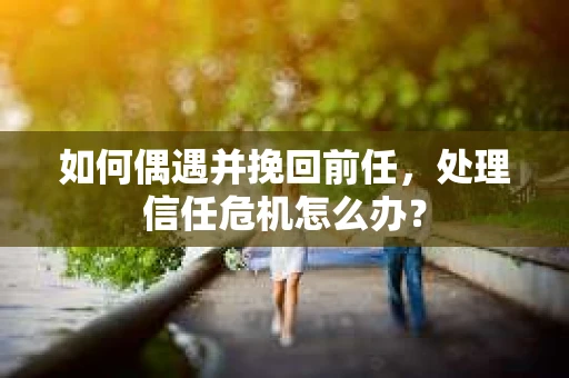 如何偶遇并挽回前任，处理信任危机怎么办？