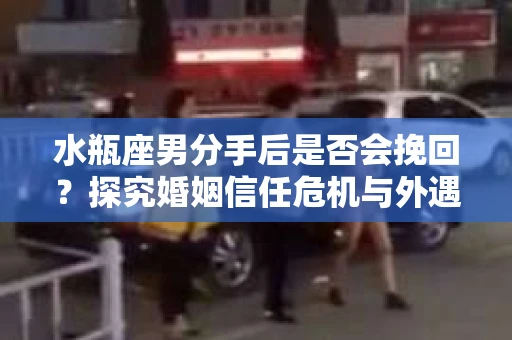 水瓶座男分手后是否会挽回?探究婚姻信任危机与外遇嫌疑的应对策略 水瓶座男分手后是否会挽回?探究婚姻信任危机与外遇嫌疑的应对策略