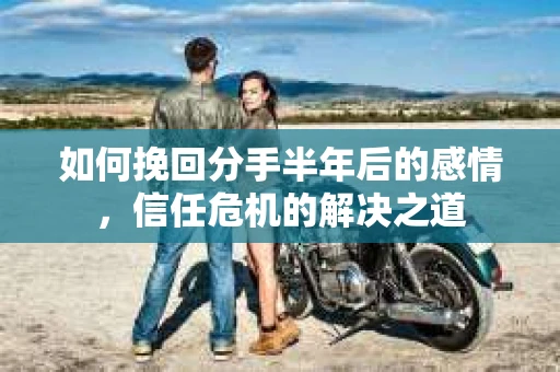 如何挽回分手半年后的感情，信任危机的解决之道