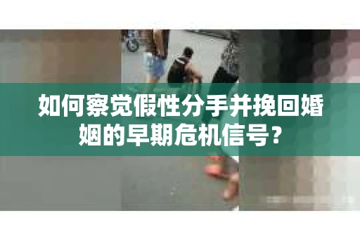 如何察觉假性分手并挽回婚姻的早期危机信号？