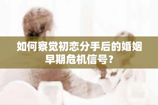 如何察觉初恋分手后的婚姻早期危机信号？