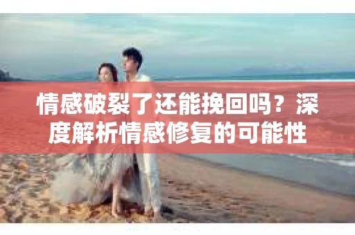情感破裂了还能挽回吗？深度解析情感修复的可能性