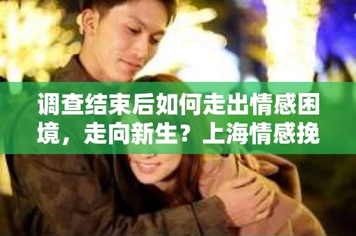 调查结束后如何走出情感困境，走向新生？上海情感挽回婚姻公司给出的专业建议