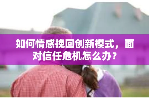 如何情感挽回创新模式，面对信任危机怎么办？
