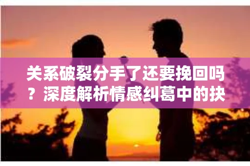 关系破裂分手了还要挽回吗？深度解析情感纠葛中的抉择
