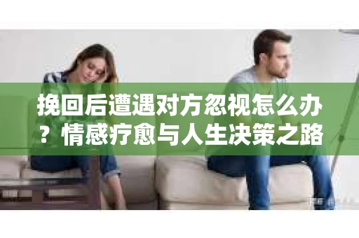 挽回后遭遇对方忽视怎么办?情感疗愈与人生决策之路 挽回后遭遇对方忽视怎么办?情感疗愈与人生决策之路