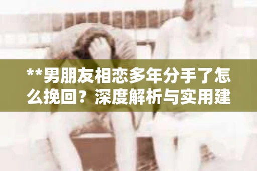 **男朋友相恋多年分手了怎么挽回？深度解析与实用建议**