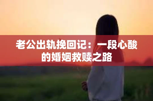 老公出轨挽回记：一段心酸的婚姻救赎之路