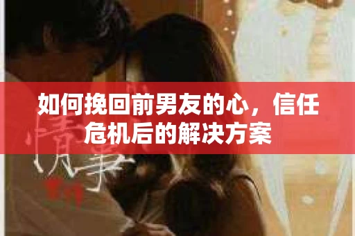 如何挽回前男友的心，信任危机后的解决方案