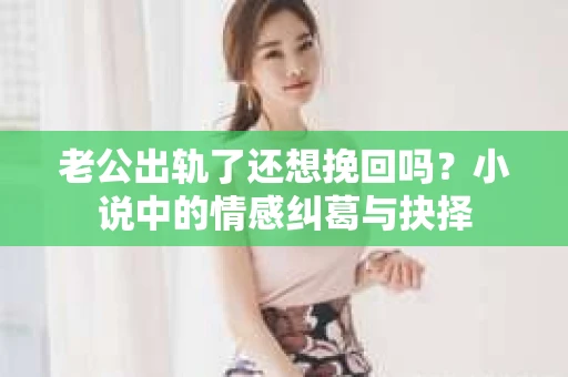 老公出轨了还想挽回吗？小说中的情感纠葛与抉择