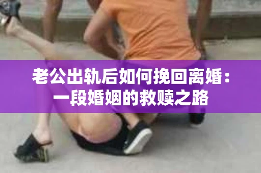 老公出轨后如何挽回离婚：一段婚姻的救赎之路