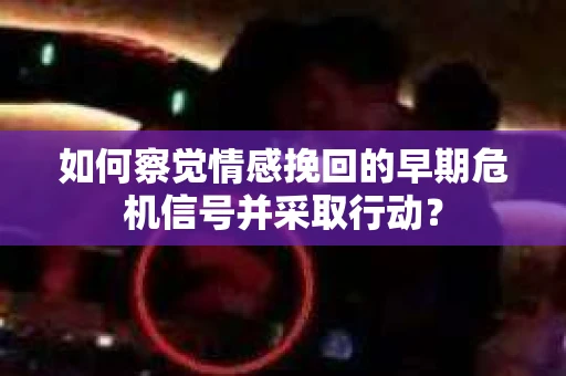 如何察觉情感挽回的早期危机信号并采取行动？