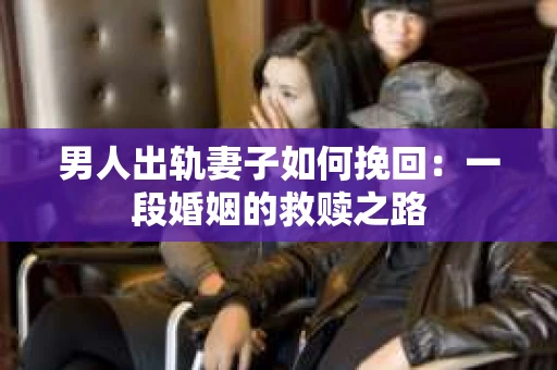 男人出轨妻子如何挽回：一段婚姻的救赎之路