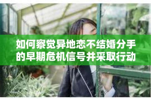 如何察觉异地恋不结婚分手的早期危机信号并采取行动？