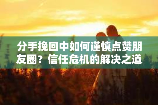 分手挽回中如何谨慎点赞朋友圈？信任危机的解决之道