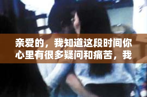 亲爱的，我知道这段时间你心里有很多疑问和痛苦，我也一样。我们在一起的时光，有欢笑也有泪水，那些美好的回忆，我永远都不会忘记。今天，我想通过这条短信，向你表达我的一些想法。