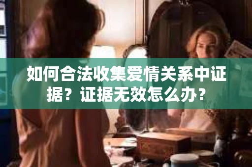 如何合法收集爱情关系中证据?证据无效怎么办? 如何合法收集爱情关系中证据?证据无效怎么办?