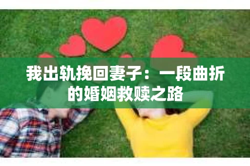 我出轨挽回妻子：一段曲折的婚姻救赎之路