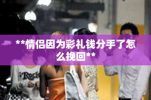 **情侣因为彩礼钱分手了怎么挽回**