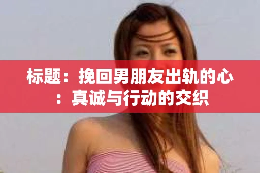 标题：挽回男朋友出轨的心：真诚与行动的交织