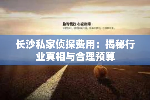 长沙私家侦探费用：揭秘行业真相与合理预算
