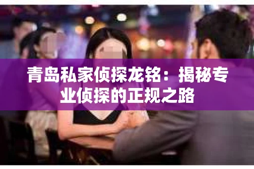 青岛私家侦探龙铭：揭秘专业侦探的正规之路