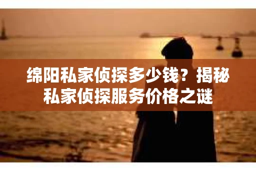 绵阳私家侦探多少钱？揭秘私家侦探服务价格之谜