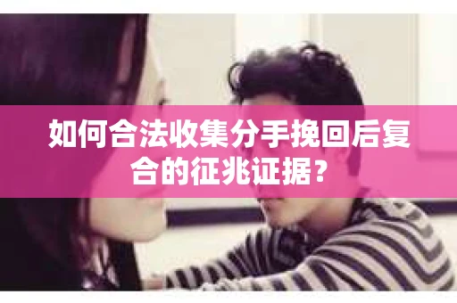 如何合法收集分手挽回后复合的征兆证据？