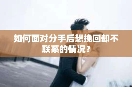 如何面对分手后想挽回却不联系的情况？