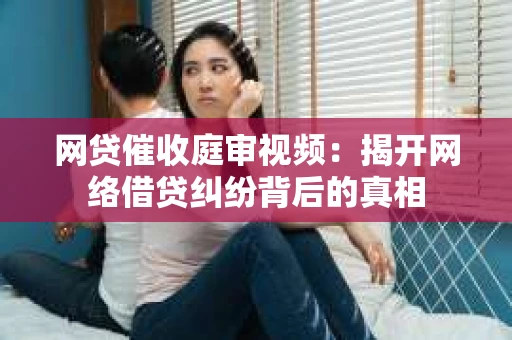 网贷催收庭审视频：揭开网络借贷纠纷背后的真相