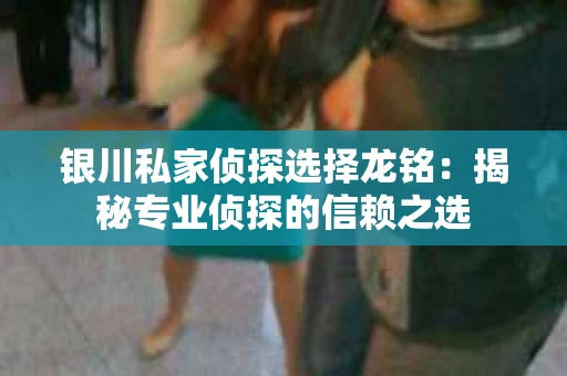银川私家侦探选择龙铭：揭秘专业侦探的信赖之选