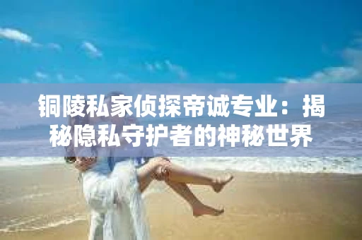 铜陵私家侦探帝诚专业：揭秘隐私守护者的神秘世界