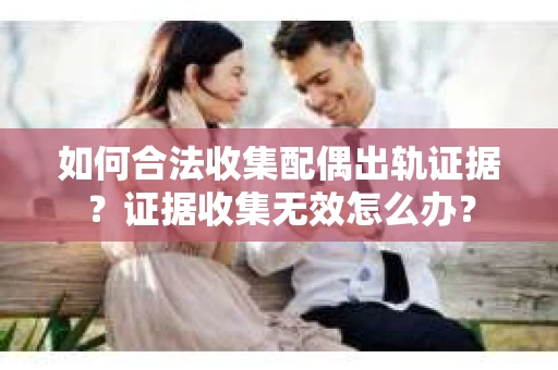 如何合法收集配偶出轨证据?证据收集无效怎么办? 如何合法收集配偶出轨证据?证据收集无效怎么办?