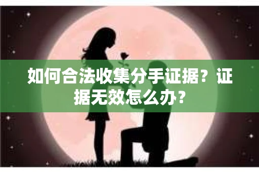如何合法收集分手证据?证据无效怎么办? 如何合法收集分手证据?证据无效怎么办?