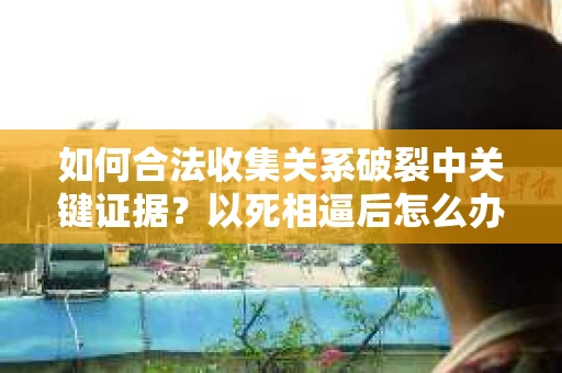 如何合法收集关系破裂中关键证据？以死相逼后怎么办？