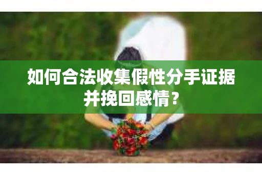 如何合法收集假性分手证据并挽回感情？