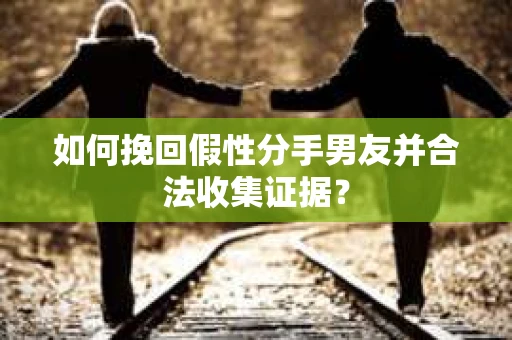 如何挽回假性分手男友并合法收集证据？