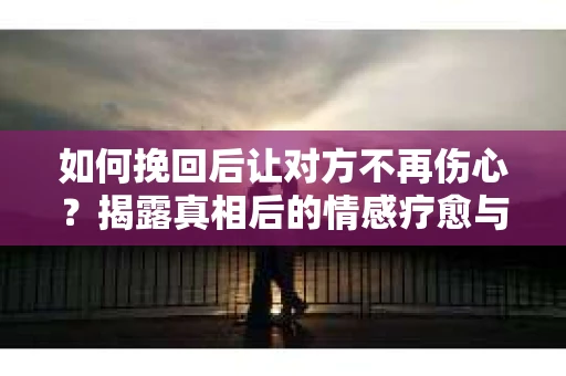 如何挽回后让对方不再伤心?揭露真相后的情感疗愈与前行计划 如何挽回后让对方不再伤心?揭露真相后的情感疗愈与前行计划