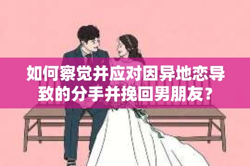如何察觉并应对因异地恋导致的分手并挽回男朋友？