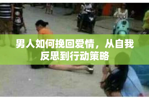 男人如何挽回爱情,从自我反思到行动策略 男人如何挽回爱情,从自我反思到行动策略