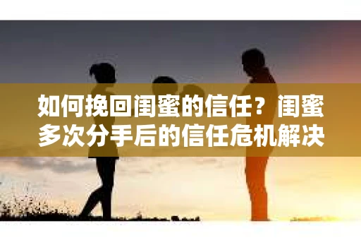 如何挽回闺蜜的信任？闺蜜多次分手后的信任危机解决方案