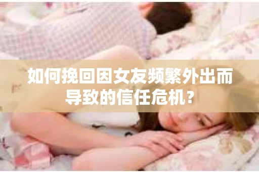 如何挽回因女友频繁外出而导致的信任危机？