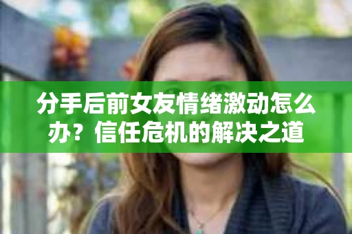 分手后前女友情绪激动怎么办？信任危机的解决之道