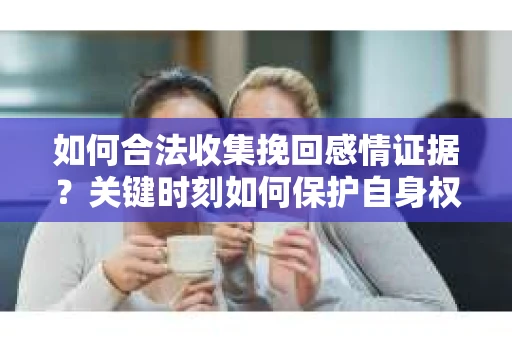 如何合法收集挽回感情证据?关键时刻如何保护自身权益? 如何合法收集挽回感情证据?关键时刻如何保护自身权益?