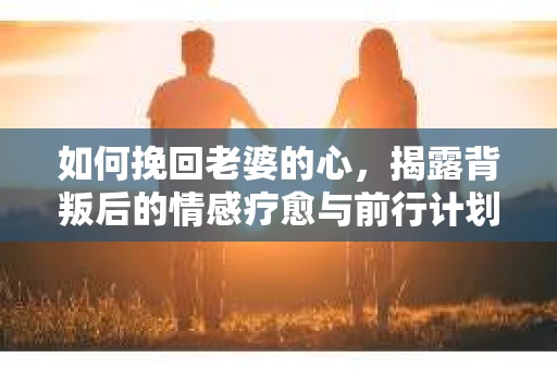 如何挽回老婆的心,揭露背叛后的情感疗愈与前行计划 如何挽回老婆的心,揭露背叛后的情感疗愈与前行计划